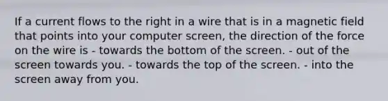 If a current flows to the right in a wire that is in a magnetic field that points into your computer screen, the direction of the force on the wire is - towards the bottom of the screen. - out of the screen towards you. - towards the top of the screen. - into the screen away from you.