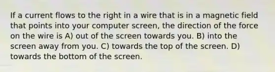 If a current flows to the right in a wire that is in a magnetic field that points into your computer screen, the direction of the force on the wire is A) out of the screen towards you. B) into the screen away from you. C) towards the top of the screen. D) towards the bottom of the screen.