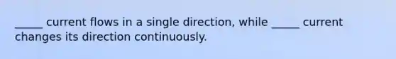 _____ current flows in a single direction, while _____ current changes its direction continuously.