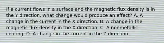 If a current flows in a surface and the magnetic flux density is in the Y direction, what change would produce an effect? A. A change in the current in the X direction. B. A change in the magnetic flux density in the X direction. C. A nonmetallic coating. D. A change in the current in the Z direction.