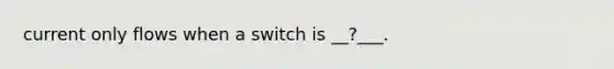 current only flows when a switch is __?___.