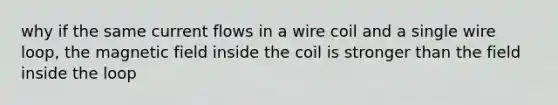 why if the same current flows in a wire coil and a single wire loop, the magnetic field inside the coil is stronger than the field inside the loop