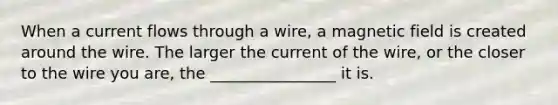 When a current flows through a wire, a magnetic field is created around the wire. The larger the current of the wire, or the closer to the wire you are, the ________________ it is.