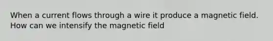 When a current flows through a wire it produce a magnetic field. How can we intensify the magnetic field