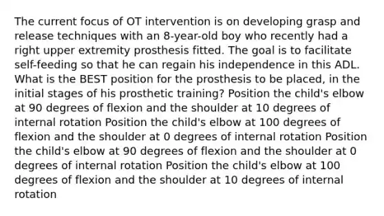 The current focus of OT intervention is on developing grasp and release techniques with an 8-year-old boy who recently had a right upper extremity prosthesis fitted. The goal is to facilitate self-feeding so that he can regain his independence in this ADL. What is the BEST position for the prosthesis to be placed, in the initial stages of his prosthetic training? Position the child's elbow at 90 degrees of flexion and the shoulder at 10 degrees of internal rotation Position the child's elbow at 100 degrees of flexion and the shoulder at 0 degrees of internal rotation Position the child's elbow at 90 degrees of flexion and the shoulder at 0 degrees of internal rotation Position the child's elbow at 100 degrees of flexion and the shoulder at 10 degrees of internal rotation