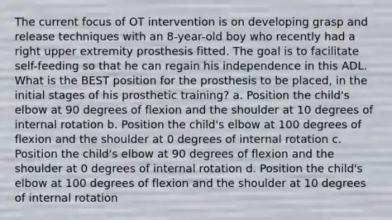 The current focus of OT intervention is on developing grasp and release techniques with an 8-year-old boy who recently had a right upper extremity prosthesis fitted. The goal is to facilitate self-feeding so that he can regain his independence in this ADL. What is the BEST position for the prosthesis to be placed, in the initial stages of his prosthetic training? a. Position the child's elbow at 90 degrees of flexion and the shoulder at 10 degrees of internal rotation b. Position the child's elbow at 100 degrees of flexion and the shoulder at 0 degrees of internal rotation c. Position the child's elbow at 90 degrees of flexion and the shoulder at 0 degrees of internal rotation d. Position the child's elbow at 100 degrees of flexion and the shoulder at 10 degrees of internal rotation