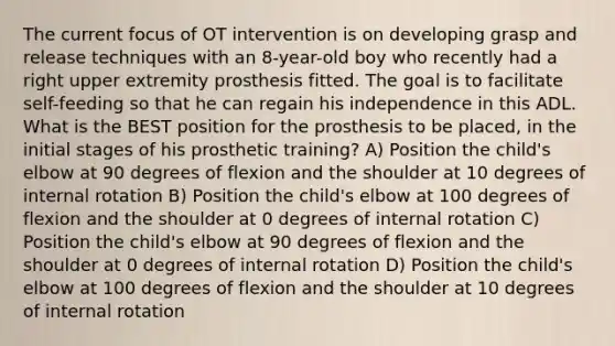 The current focus of OT intervention is on developing grasp and release techniques with an 8-year-old boy who recently had a right upper extremity prosthesis fitted. The goal is to facilitate self-feeding so that he can regain his independence in this ADL. What is the BEST position for the prosthesis to be placed, in the initial stages of his prosthetic training? A) Position the child's elbow at 90 degrees of flexion and the shoulder at 10 degrees of internal rotation B) Position the child's elbow at 100 degrees of flexion and the shoulder at 0 degrees of internal rotation C) Position the child's elbow at 90 degrees of flexion and the shoulder at 0 degrees of internal rotation D) Position the child's elbow at 100 degrees of flexion and the shoulder at 10 degrees of internal rotation