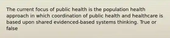 The current focus of public health is the population health approach in which coordination of public health and healthcare is based upon shared evidenced-based systems thinking. True or false