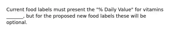 Current food labels must present the "% Daily Value" for vitamins _______, but for the proposed new food labels these will be optional.