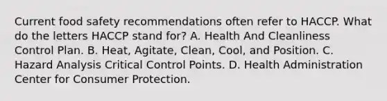 Current food safety recommendations often refer to HACCP. What do the letters HACCP stand for? A. Health And Cleanliness Control Plan. B. Heat, Agitate, Clean, Cool, and Position. C. Hazard Analysis Critical Control Points. D. Health Administration Center for Consumer Protection.