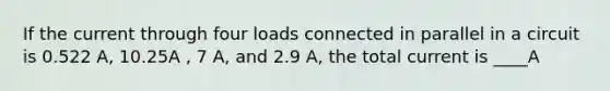 If the current through four loads connected in parallel in a circuit is 0.522 A, 10.25A , 7 A, and 2.9 A, the total current is ____A