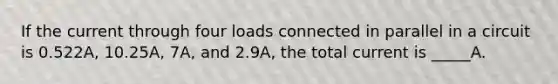 If the current through four loads connected in parallel in a circuit is 0.522A, 10.25A, 7A, and 2.9A, the total current is _____A.