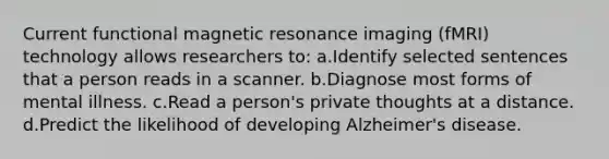 Current functional magnetic resonance imaging (fMRI) technology allows researchers to: a.Identify selected sentences that a person reads in a scanner. b.Diagnose most forms of mental illness. c.Read a person's private thoughts at a distance. d.Predict the likelihood of developing Alzheimer's disease.