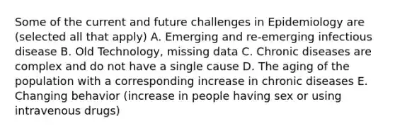 Some of the current and future challenges in Epidemiology are (selected all that apply) A. Emerging and re-emerging infectious disease B. Old Technology, missing data C. Chronic diseases are complex and do not have a single cause D. The aging of the population with a corresponding increase in chronic diseases E. Changing behavior (increase in people having sex or using intravenous drugs)