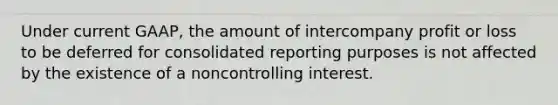 Under current GAAP, the amount of intercompany profit or loss to be deferred for consolidated reporting purposes is not affected by the existence of a noncontrolling interest.