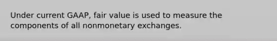 Under current GAAP, fair value is used to measure the components of all nonmonetary exchanges.