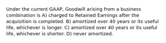 Under the current GAAP, Goodwill arising from a business combination is A) charged to Retained Earnings after the acquisition is completed. B) amortized over 40 years or its useful life, whichever is longer. C) amortized over 40 years or its useful life, whichever is shorter. D) never amortized.