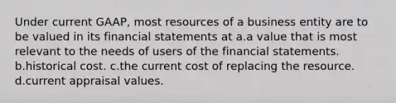 Under current GAAP, most resources of a business entity are to be valued in its <a href='https://www.questionai.com/knowledge/kFBJaQCz4b-financial-statements' class='anchor-knowledge'>financial statements</a> at a.a value that is most relevant to the needs of users of the financial statements. b.historical cost. c.the current cost of replacing the resource. d.current appraisal values.