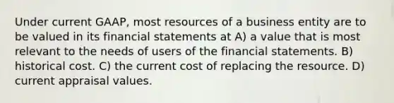 Under current GAAP, most resources of a business entity are to be valued in its financial statements at A) a value that is most relevant to the needs of users of the financial statements. B) historical cost. C) the current cost of replacing the resource. D) current appraisal values.