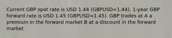 Current GBP spot rate is USD 1.44 (GBPUSD=1.44). 1-year GBP forward rate is USD 1.45 (GBPUSD=1.45). GBP trades at A a premium in the forward market B at a discount in the forward market