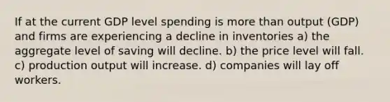 If at the current GDP level spending is more than output (GDP) and firms are experiencing a decline in inventories a) the aggregate level of saving will decline. b) the price level will fall. c) production output will increase. d) companies will lay off workers.