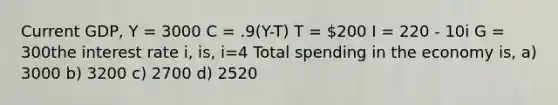 Current GDP, Y = 3000 C = .9(Y-T) T = 200 I = 220 - 10i G = 300the interest rate i, is, i=4 Total spending in the economy is, a) 3000 b) 3200 c) 2700 d) 2520