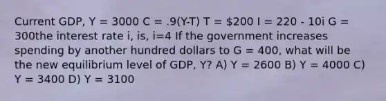 Current GDP, Y = 3000 C = .9(Y-T) T = 200 I = 220 - 10i G = 300the interest rate i, is, i=4 If the government increases spending by another hundred dollars to G = 400, what will be the new equilibrium level of GDP, Y? A) Y = 2600 B) Y = 4000 C) Y = 3400 D) Y = 3100