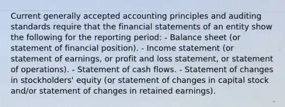 Current generally accepted accounting principles and auditing standards require that the financial statements of an entity show the following for the reporting period: - Balance sheet (or statement of financial position). - Income statement (or statement of earnings, or profit and loss statement, or statement of operations). - Statement of cash flows. - Statement of changes in stockholders' equity (or statement of changes in capital stock and/or statement of changes in retained earnings).