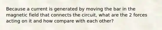 Because a current is generated by moving the bar in the magnetic field that connects the circuit, what are the 2 forces acting on it and how compare with each other?