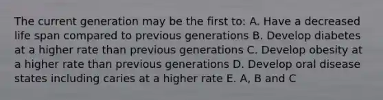 The current generation may be the first to: A. Have a decreased life span compared to previous generations B. Develop diabetes at a higher rate than previous generations C. Develop obesity at a higher rate than previous generations D. Develop oral disease states including caries at a higher rate E. A, B and C