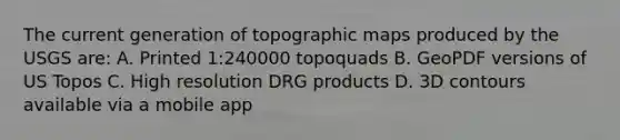 The current generation of topographic maps produced by the USGS are: A. Printed 1:240000 topoquads B. GeoPDF versions of US Topos C. High resolution DRG products D. 3D contours available via a mobile app