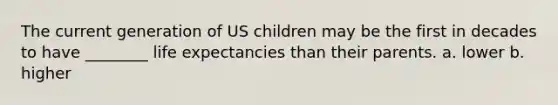 The current generation of US children may be the first in decades to have ________ life expectancies than their parents. a. lower b. higher