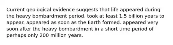 Current geological evidence suggests that life appeared during the heavy bombardment period. took at least 1.5 billion years to appear. appeared as soon as the Earth formed. appeared very soon after the heavy bombardment in a short time period of perhaps only 200 million years.