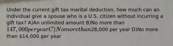 Under the current gift tax marital deduction, how much can an individual give a spouse who is a U.S. citizen without incurring a gift tax? A)An unlimited amount B)No more than 147,000 per year C)No more than28,000 per year D)No more than 14,000 per year