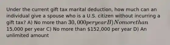 Under the current gift tax marital deduction, how much can an individual give a spouse who is a U.S. citizen without incurring a gift tax? A) No more than 30,000 per year B) No more than15,000 per year C) No more than 152,000 per year D) An unlimited amount