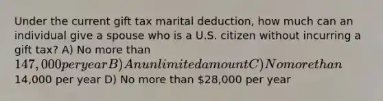 Under the current gift tax marital deduction, how much can an individual give a spouse who is a U.S. citizen without incurring a gift tax? A) No more than 147,000 per year B) An unlimited amount C) No more than14,000 per year D) No more than 28,000 per year