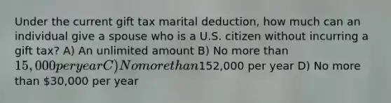 Under the current gift tax marital deduction, how much can an individual give a spouse who is a U.S. citizen without incurring a gift tax? A) An unlimited amount B) No more than 15,000 per year C) No more than152,000 per year D) No more than 30,000 per year