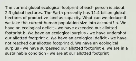 The current global ecological footprint of each person is about 2.3 global hectares. The Earth presently has 11.4 billion global hectares of productive land as capacity. What can we deduce if we take the current human population size into account? a. We have an ecological deficit - we have exceeded our allotted footprint b. We have an ecological surplus - we have undershot our allotted footprint c. We have an ecological deficit - we have not reached our allotted footprint d. We have an ecological surplus - we have surpassed our allotted footprint e. we are in a sustainable condition - we are at our allotted footprint