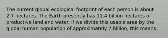 The current global ecological footprint of each person is about 2.7 hectares. The Earth presently has 11.4 billion hectares of productive land and water. If we divide this usable area by the global human population of approximately 7 billion, this means: