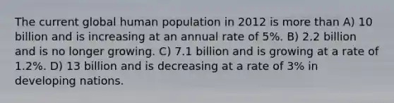 The current global human population in 2012 is more than A) 10 billion and is increasing at an annual rate of 5%. B) 2.2 billion and is no longer growing. C) 7.1 billion and is growing at a rate of 1.2%. D) 13 billion and is decreasing at a rate of 3% in developing nations.