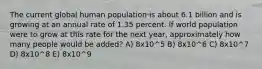 The current global human population is about 6.1 billion and is growing at an annual rate of 1.35 percent. If world population were to grow at this rate for the next year, approximately how many people would be added? A) 8x10^5 B) 8x10^6 C) 8x10^7 D) 8x10^8 E) 8x10^9