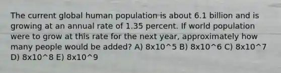 The current global human population is about 6.1 billion and is growing at an annual rate of 1.35 percent. If world population were to grow at this rate for the next year, approximately how many people would be added? A) 8x10^5 B) 8x10^6 C) 8x10^7 D) 8x10^8 E) 8x10^9