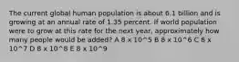 The current global human population is about 6.1 billion and is growing at an annual rate of 1.35 percent. If world population were to grow at this rate for the next year, approximately how many people would be added? A 8 x 10^5 B 8 x 10^6 C 8 x 10^7 D 8 x 10^8 E 8 x 10^9