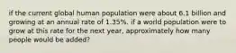 if the current global human population were about 6.1 billion and growing at an annual rate of 1.35%. if a world population were to grow at this rate for the next year, approximately how many people would be added?