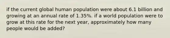 if the current global human population were about 6.1 billion and growing at an annual rate of 1.35%. if a world population were to grow at this rate for the next year, approximately how many people would be added?