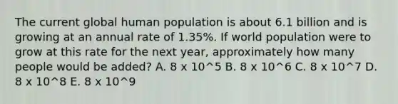 The current global human population is about 6.1 billion and is growing at an annual rate of 1.35%. If world population were to grow at this rate for the next year, approximately how many people would be added? A. 8 x 10^5 B. 8 x 10^6 C. 8 x 10^7 D. 8 x 10^8 E. 8 x 10^9