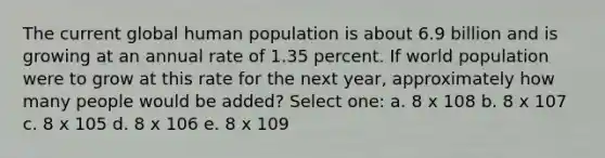 The current global human population is about 6.9 billion and is growing at an annual rate of 1.35 percent. If world population were to grow at this rate for the next year, approximately how many people would be added? Select one: a. 8 x 108 b. 8 x 107 c. 8 x 105 d. 8 x 106 e. 8 x 109