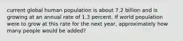 current global human population is about 7.2 billion and is growing at an annual rate of 1.3 percent. If world population were to grow at this rate for the next year, approximately how many people would be added?