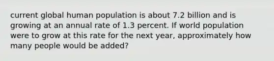 current global human population is about 7.2 billion and is growing at an annual rate of 1.3 percent. If world population were to grow at this rate for the next year, approximately how many people would be added?