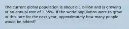 The current global population is about 6.1 billion and is growing at an annual rate of 1.35%. If the world population were to grow at this rate for the next year, approximately how many people would be added?